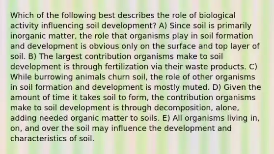 Which of the following best describes the role of biological activity influencing soil development? A) Since soil is primarily inorganic matter, the role that organisms play in soil formation and development is obvious only on the surface and top layer of soil. B) The largest contribution organisms make to soil development is through fertilization via their waste products. C) While burrowing animals churn soil, the role of other organisms in soil formation and development is mostly muted. D) Given the amount of time it takes soil to form, the contribution organisms make to soil development is through decomposition, alone, adding needed organic matter to soils. E) All organisms living in, on, and over the soil may influence the development and characteristics of soil.