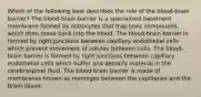 Which of the following best describes the role of the blood-brain barrier? The blood-brain barrier is a specialized basement membrane formed by astrocytes that trap toxic compounds, which then move back into the blood. The blood-brain barrier is formed by tight junctions between capillary endothelial cells which prevent movement of solutes between cells. The blood-brain barrier is formed by tight junctions between capillary endothelial cells which buffer and detoxify material in the cerebrospinal fluid. The blood-brain barrier is made of membranes known as meninges between the capillaries and the brain tissue.