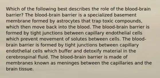 Which of the following best describes the role of the blood-brain barrier? The blood-brain barrier is a specialized basement membrane formed by astrocytes that trap toxic compounds, which then move back into the blood. The blood-brain barrier is formed by tight junctions between capillary endothelial cells which prevent movement of solutes between cells. The blood-brain barrier is formed by tight junctions between capillary endothelial cells which buffer and detoxify material in the cerebrospinal fluid. The blood-brain barrier is made of membranes known as meninges between the capillaries and the brain tissue.