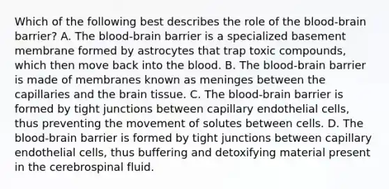 Which of the following best describes the role of the blood-brain barrier? A. The blood-brain barrier is a specialized basement membrane formed by astrocytes that trap toxic compounds, which then move back into the blood. B. The blood-brain barrier is made of membranes known as meninges between the capillaries and the brain tissue. C. The blood-brain barrier is formed by tight junctions between capillary endothelial cells, thus preventing the movement of solutes between cells. D. The blood-brain barrier is formed by tight junctions between capillary endothelial cells, thus buffering and detoxifying material present in the cerebrospinal fluid.