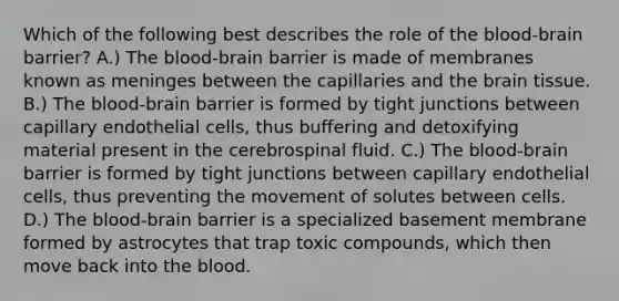 Which of the following best describes the role of the blood-brain barrier? A.) The blood-brain barrier is made of membranes known as meninges between the capillaries and the brain tissue. B.) The blood-brain barrier is formed by tight junctions between capillary endothelial cells, thus buffering and detoxifying material present in the cerebrospinal fluid. C.) The blood-brain barrier is formed by tight junctions between capillary endothelial cells, thus preventing the movement of solutes between cells. D.) The blood-brain barrier is a specialized basement membrane formed by astrocytes that trap toxic compounds, which then move back into the blood.