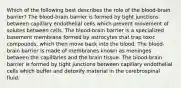 Which of the following best describes the role of the blood-brain barrier? The blood-brain barrier is formed by tight junctions between capillary endothelial cells which prevent movement of solutes between cells. The blood-brain barrier is a specialized basement membrane formed by astrocytes that trap toxic compounds, which then move back into the blood. The blood-brain barrier is made of membranes known as meninges between the capillaries and the brain tissue. The blood-brain barrier is formed by tight junctions between capillary endothelial cells which buffer and detoxify material in the cerebrospinal fluid.