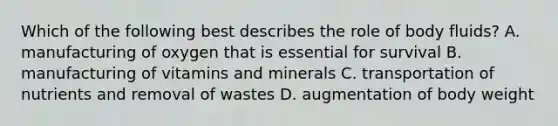 Which of the following best describes the role of body fluids? A. manufacturing of oxygen that is essential for survival B. manufacturing of vitamins and minerals C. transportation of nutrients and removal of wastes D. augmentation of body weight