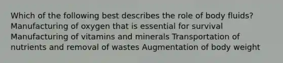 Which of the following best describes the role of body fluids? Manufacturing of oxygen that is essential for survival Manufacturing of vitamins and minerals Transportation of nutrients and removal of wastes Augmentation of body weight