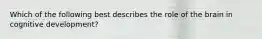 Which of the following best describes the role of the brain in cognitive development?