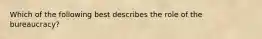 Which of the following best describes the role of the bureaucracy?