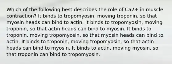 Which of the following best describes the role of Ca2+ in muscle contraction? It binds to tropomyosin, moving troponin, so that myosin heads can bind to actin. It binds to tropomyosin, moving troponin, so that actin heads can bind to myosin. It binds to troponin, moving tropomyosin, so that myosin heads can bind to actin. It binds to troponin, moving tropomyosin, so that actin heads can bind to myosin. It binds to actin, moving myosin, so that troponin can bind to tropomyosin.