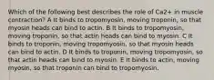 Which of the following best describes the role of Ca2+ in muscle contraction? A It binds to tropomyosin, moving troponin, so that myosin heads can bind to actin. B It binds to tropomyosin, moving troponin, so that actin heads can bind to myosin. C It binds to troponin, moving tropomyosin, so that myosin heads can bind to actin. D It binds to troponin, moving tropomyosin, so that actin heads can bind to myosin. E It binds to actin, moving myosin, so that troponin can bind to tropomyosin.