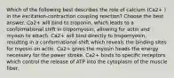 Which of the following best describes the role of calcium (Ca2+ ) in the excitation-contraction coupling reaction? Choose the best answer. Ca2+ will bind to troponin, which leads to a conformational shift in tropomyosin, allowing for actin and myosin to attach. Ca2+ will bind directly to tropomyosin, resulting in a conformational shift which reveals the binding sites for myosin on actin. Ca2+ gives the myosin heads the energy necessary for the power stroke. Ca2+ binds to specific receptors which control the release of ATP into the cytoplasm of the muscle fiber.