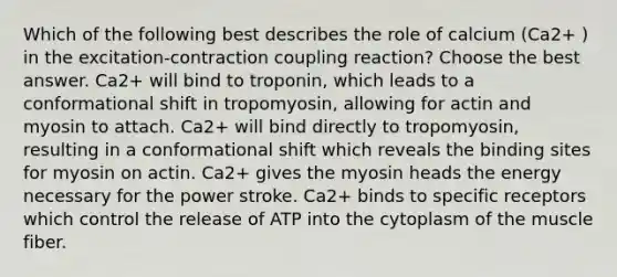 Which of the following best describes the role of calcium (Ca2+ ) in the excitation-contraction coupling reaction? Choose the best answer. Ca2+ will bind to troponin, which leads to a conformational shift in tropomyosin, allowing for actin and myosin to attach. Ca2+ will bind directly to tropomyosin, resulting in a conformational shift which reveals the binding sites for myosin on actin. Ca2+ gives the myosin heads the energy necessary for the power stroke. Ca2+ binds to specific receptors which control the release of ATP into the cytoplasm of the muscle fiber.