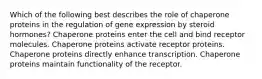 Which of the following best describes the role of chaperone proteins in the regulation of gene expression by steroid hormones? Chaperone proteins enter the cell and bind receptor molecules. Chaperone proteins activate receptor proteins. Chaperone proteins directly enhance transcription. Chaperone proteins maintain functionality of the receptor.