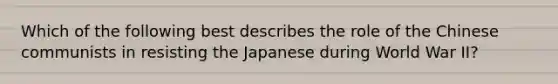 Which of the following best describes the role of the Chinese communists in resisting the Japanese during World War II?