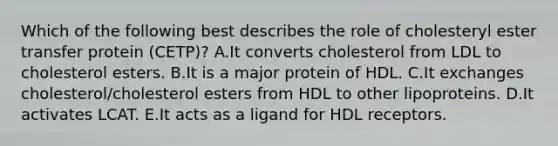 Which of the following best describes the role of cholesteryl ester transfer protein (CETP)? A.It converts cholesterol from LDL to cholesterol esters. B.It is a major protein of HDL. C.It exchanges cholesterol/cholesterol esters from HDL to other lipoproteins. D.It activates LCAT. E.It acts as a ligand for HDL receptors.