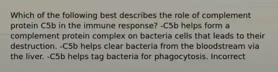 Which of the following best describes the role of complement protein C5b in the immune response? -C5b helps form a complement protein complex on bacteria cells that leads to their destruction. -C5b helps clear bacteria from the bloodstream via the liver. -C5b helps tag bacteria for phagocytosis. Incorrect