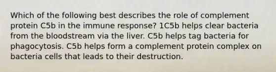 Which of the following best describes the role of complement protein C5b in the immune response? 1C5b helps clear bacteria from the bloodstream via the liver. C5b helps tag bacteria for phagocytosis. C5b helps form a complement protein complex on bacteria cells that leads to their destruction.