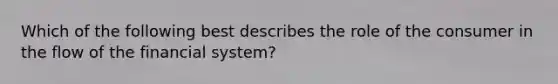 Which of the following best describes the role of the consumer in the flow of the financial system?