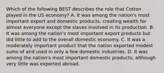 Which of the following BEST describes the role that Cotton played in the US economy? A. It was among the nation's most important export and domestic products, creating wealth for almost everyone except the slaves involved in its production. B. It was among the nation's most important export products but did little to add to the overall domestic economy. C. It was a moderately important product that the nation exported modest sums of and used in only a few domestic industries. D. It was among the nation's most important domestic products, although very little was exported abroad.