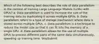 Which of the following best describes the role of data parallelism in the context of training Large Language Models (LLMs) with GPUs? a. Data parallelism is used to increase the size of the training data by duplicating it across multiple GPUs. b. Data parallelism refers to a type of storage mechanism where data is stored across multiple GPUs. c. Data parallelism is a technique to reduce the model size so that it can fit into the memory of a single GPU. d. Data parallelism allows for the use of multiple GPUs to process different parts of the same data simultaneously, speeding up training time. SkipSubmit