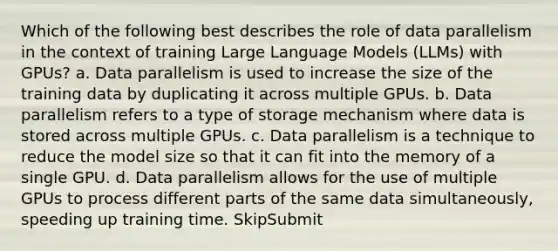 Which of the following best describes the role of data parallelism in the context of training Large Language Models (LLMs) with GPUs? a. Data parallelism is used to increase the size of the training data by duplicating it across multiple GPUs. b. Data parallelism refers to a type of storage mechanism where data is stored across multiple GPUs. c. Data parallelism is a technique to reduce the model size so that it can fit into the memory of a single GPU. d. Data parallelism allows for the use of multiple GPUs to process different parts of the same data simultaneously, speeding up training time. SkipSubmit