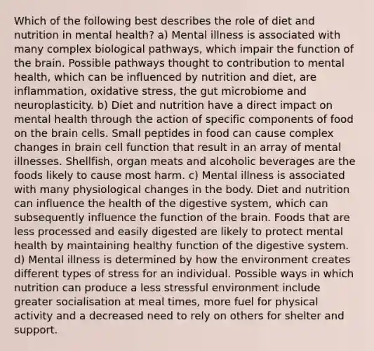 Which of the following best describes the role of diet and nutrition in mental health? a) Mental illness is associated with many complex biological pathways, which impair the function of the brain. Possible pathways thought to contribution to mental health, which can be influenced by nutrition and diet, are inflammation, oxidative stress, the gut microbiome and neuroplasticity. b) Diet and nutrition have a direct impact on mental health through the action of specific components of food on the brain cells. Small peptides in food can cause complex changes in brain cell function that result in an array of mental illnesses. Shellfish, organ meats and alcoholic beverages are the foods likely to cause most harm. c) Mental illness is associated with many physiological changes in the body. Diet and nutrition can influence the health of the digestive system, which can subsequently influence the function of the brain. Foods that are less processed and easily digested are likely to protect mental health by maintaining healthy function of the digestive system. d) Mental illness is determined by how the environment creates different types of stress for an individual. Possible ways in which nutrition can produce a less stressful environment include greater socialisation at meal times, more fuel for physical activity and a decreased need to rely on others for shelter and support.