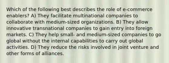 Which of the following best describes the role of e-commerce enablers? A) They facilitate multinational companies to collaborate with medium-sized organizations. B) They allow innovative transnational companies to gain entry into foreign markets. C) They help small- and medium-sized companies to go global without the internal capabilities to carry out global activities. D) They reduce the risks involved in joint venture and other forms of alliances.