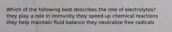 Which of the following best describes the role of electrolytes? they play a role in immunity they speed up chemical reactions they help maintain fluid balance they neutralize free radicals
