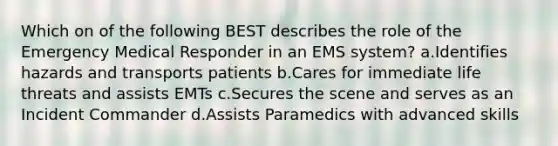 Which on of the following BEST describes the role of the Emergency Medical Responder in an EMS system? a.Identifies hazards and transports patients b.Cares for immediate life threats and assists EMTs c.Secures the scene and serves as an Incident Commander d.Assists Paramedics with advanced skills