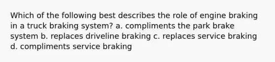 Which of the following best describes the role of engine braking in a truck braking system? a. compliments the park brake system b. replaces driveline braking c. replaces service braking d. compliments service braking