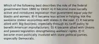 Which of the following best describes the role of the federal government from 1860 to 1900? A) It became more socially active and introduced legislation that guaranteed equal pay for blacks and women. B) It became less active in helping link the westerns states' economies with states in the east. C) It became allied with Big Business, especially through its tariff policy to benefit American manufacturers. D) It became allied with Unions and passed legislation strengthening workers' rights. E) It became more politically involved with state political parties, especially Democrats.