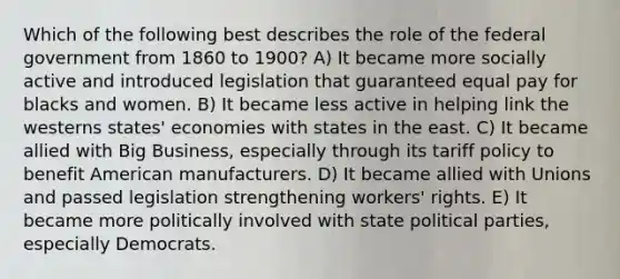 Which of the following best describes the role of the federal government from 1860 to 1900? A) It became more socially active and introduced legislation that guaranteed equal pay for blacks and women. B) It became less active in helping link the westerns states' economies with states in the east. C) It became allied with Big Business, especially through its tariff policy to benefit American manufacturers. D) It became allied with Unions and passed legislation strengthening workers' rights. E) It became more politically involved with state <a href='https://www.questionai.com/knowledge/kKK5AHcKHQ-political-parties' class='anchor-knowledge'>political parties</a>, especially Democrats.