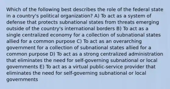 Which of the following best describes the role of the federal state in a country's political organization? A) To act as a system of defense that protects subnational states from threats emerging outside of the country's international borders B) To act as a single centralized economy for a collection of subnational states allied for a common purpose C) To act as an overarching government for a collection of subnational states allied for a common purpose D) To act as a strong centralized administration that eliminates the need for self-governing subnational or local governments E) To act as a virtual public-service provider that eliminates the need for self-governing subnational or local governments