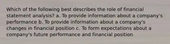 Which of the following best describes the role of financial statement analysis? a. To provide information about a company's performance b. To provide information about a company's changes in financial position c. To form expectations about a company's future performance and financial position