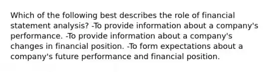 Which of the following best describes the role of financial statement analysis? -To provide information about a company's performance. -To provide information about a company's changes in financial position. -To form expectations about a company's future performance and financial position.