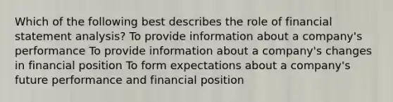 Which of the following best describes the role of financial statement analysis? To provide information about a company's performance To provide information about a company's changes in financial position To form expectations about a company's future performance and financial position