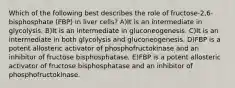 Which of the following best describes the role of fructose-2,6-bisphosphate (FBP) in liver cells? A)It is an intermediate in glycolysis. B)It is an intermediate in gluconeogenesis. C)It is an intermediate in both glycolysis and gluconeogenesis. D)FBP is a potent allosteric activator of phosphofructokinase and an inhibitor of fructose bisphosphatase. E)FBP is a potent allosteric activator of fructose bisphosphatase and an inhibitor of phosphofructokinase.