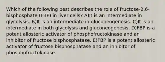 Which of the following best describes the role of fructose-2,6-bisphosphate (FBP) in liver cells? A)It is an intermediate in glycolysis. B)It is an intermediate in gluconeogenesis. C)It is an intermediate in both glycolysis and gluconeogenesis. D)FBP is a potent allosteric activator of phosphofructokinase and an inhibitor of fructose bisphosphatase. E)FBP is a potent allosteric activator of fructose bisphosphatase and an inhibitor of phosphofructokinase.