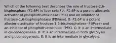 Which of the following best describes the role of fructose-2,6-bisphosphate (F2,6P) in liver cells? A: F2,6P is a potent allosteric activator of phosphofructokinase (PFK) and an inhibitor of fructose-1,6-bisphosphatase (FBPase). B: F2,6P is a potent allosteric activator of fructose-1,6-bisphosphatase (FBPase) and an inhibitor of phosphofructokinase (PFK). C: It is an intermediate in gluconeogenesis. D: It is an intermediate in both glycolysis and gluconeogenesis. E: It is an intermediate in glycolysis.