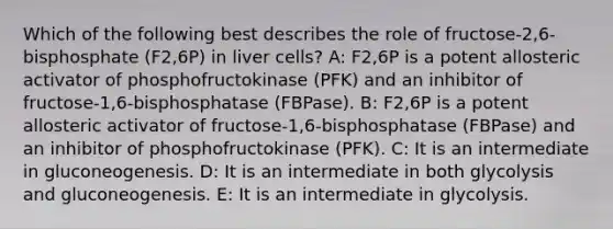 Which of the following best describes the role of fructose-2,6-bisphosphate (F2,6P) in liver cells? A: F2,6P is a potent allosteric activator of phosphofructokinase (PFK) and an inhibitor of fructose-1,6-bisphosphatase (FBPase). B: F2,6P is a potent allosteric activator of fructose-1,6-bisphosphatase (FBPase) and an inhibitor of phosphofructokinase (PFK). C: It is an intermediate in gluconeogenesis. D: It is an intermediate in both glycolysis and gluconeogenesis. E: It is an intermediate in glycolysis.