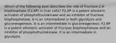 Which of the following best describes the role of fructose-2,6-bisphosphate (F2,6P) in liver cells? F2,6P is a potent allosteric activator of phosphofructokinase and an inhibitor of fructose bisphosphatase. It is an intermediate in both glycolysis and gluconeogenesis. It is an intermediate in gluconeogenesis. F2,6P is a potent allosteric activator of fructose bisphosphatase and an inhibitor of phosphofructokinase. It is an intermediate in glycolysis.