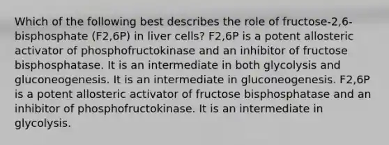 Which of the following best describes the role of fructose-2,6-bisphosphate (F2,6P) in liver cells? F2,6P is a potent allosteric activator of phosphofructokinase and an inhibitor of fructose bisphosphatase. It is an intermediate in both glycolysis and gluconeogenesis. It is an intermediate in gluconeogenesis. F2,6P is a potent allosteric activator of fructose bisphosphatase and an inhibitor of phosphofructokinase. It is an intermediate in glycolysis.