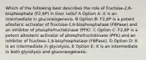 Which of the following best describes the role of fructose-2,6-bisphosphate (F2,6P) in liver cells? A Option A: It is an intermediate in gluconeogenesis. B Option B: F2,6P is a potent allosteric activator of fructose-1,6-bisphosphatase (FBPase) and an inhibitor of phosphofructokinase (PFK). C Option C: F2,6P is a potent allosteric activator of phosphofructokinase (PFK) and an inhibitor of fructose-1,6-bisphosphatase (FBPase). D Option D: It is an intermediate in glycolysis. E Option E: It is an intermediate in both glycolysis and gluconeogenesis.