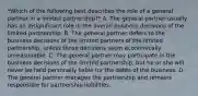 *Which of the following best describes the role of a general partner in a limited partnership?* A. The general partner usually has an insignificant role in the overall business decisions of the limited partnership. B. The general partner defers to the business decisions of the limited partners of the limited partnership, unless those decisions seem economically unreasonable. C. The general partner may participate in the business decisions of the limited partnership, but he or she will never be held personally liable for the debts of the business. D. The general partner manages the partnership and remains responsible for partnership liabilities.