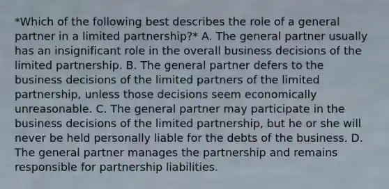 *Which of the following best describes the role of a general partner in a limited partnership?* A. The general partner usually has an insignificant role in the overall business decisions of the limited partnership. B. The general partner defers to the business decisions of the limited partners of the limited partnership, unless those decisions seem economically unreasonable. C. The general partner may participate in the business decisions of the limited partnership, but he or she will never be held personally liable for the debts of the business. D. The general partner manages the partnership and remains responsible for partnership liabilities.