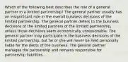 Which of the following best describes the role of a general partner in a limited partnership? The general partner usually has an insignificant role in the overall business decisions of the limited partnership. The general partner defers to the business decisions of the limited partners of the limited partnership, unless those decisions seem economically unreasonable. The general partner may participate in the business decisions of the limited partnership, but he or she will never be held personally liable for the debts of the business. The general partner manages the partnership and remains responsible for partnership liabilities.