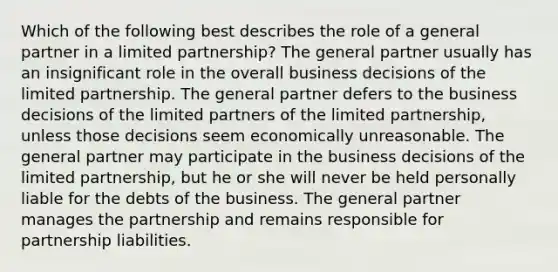 Which of the following best describes the role of a general partner in a limited partnership? The general partner usually has an insignificant role in the overall business decisions of the limited partnership. The general partner defers to the business decisions of the limited partners of the limited partnership, unless those decisions seem economically unreasonable. The general partner may participate in the business decisions of the limited partnership, but he or she will never be held personally liable for the debts of the business. The general partner manages the partnership and remains responsible for partnership liabilities.