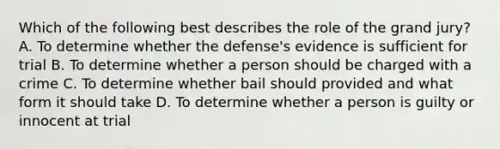 Which of the following best describes the role of the grand jury? A. To determine whether the defense's evidence is sufficient for trial B. To determine whether a person should be charged with a crime C. To determine whether bail should provided and what form it should take D. To determine whether a person is guilty or innocent at trial