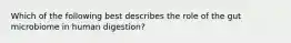 Which of the following best describes the role of the gut microbiome in human digestion?