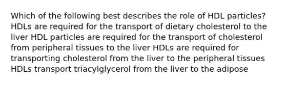 Which of the following best describes the role of HDL particles? HDLs are required for the transport of dietary cholesterol to the liver HDL particles are required for the transport of cholesterol from peripheral tissues to the liver HDLs are required for transporting cholesterol from the liver to the peripheral tissues HDLs transport triacylglycerol from the liver to the adipose