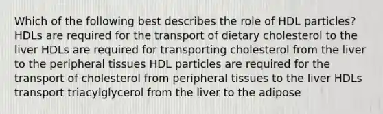 Which of the following best describes the role of HDL particles? HDLs are required for the transport of dietary cholesterol to the liver HDLs are required for transporting cholesterol from the liver to the peripheral tissues HDL particles are required for the transport of cholesterol from peripheral tissues to the liver HDLs transport triacylglycerol from the liver to the adipose