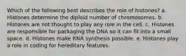 Which of the following best describes the role of histones? a. Histones determine the diploid number of chromosomes. b. Histones are not thought to play any role in the cell. c. Histones are responsible for packaging the DNA so it can fit into a small space. d. Histones make RNA synthesis possible. e. Histones play a role in coding for hereditary features.